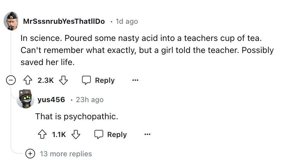 screenshot - MrSssnrubYesThat||Do 1d ago In science. Poured some nasty acid into a teachers cup of tea. Can't remember what exactly, but a girl told the teacher. Possibly saved her life. yus456 23h ago That is psychopathic. 13 more replies